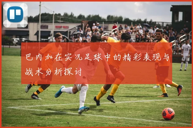 巴内加在实况足球中的精彩表现与战术分析探讨