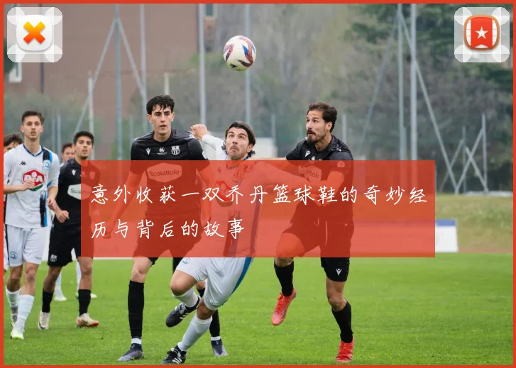 意外收获一双乔丹篮球鞋的奇妙经历与背后的故事