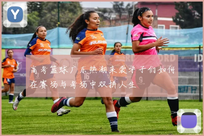 高考篮球广东热潮来袭学子们如何在赛场与考场中双拼人生