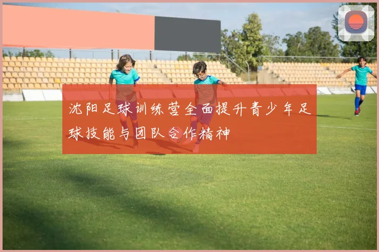 沈阳足球训练营全面提升青少年足球技能与团队合作精神